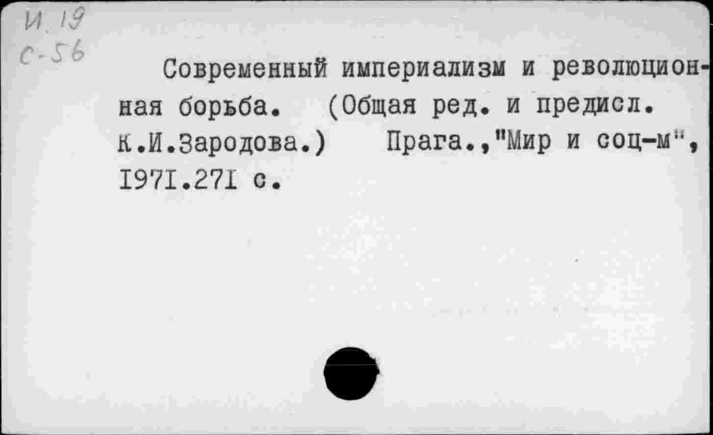 ﻿и.
у А
Современный империализм и революцией ная борьба. (Общая ред. и предисл. К.И.Зародова.) Прага.,’’Мир и соц-м:‘, 1971.271 с.